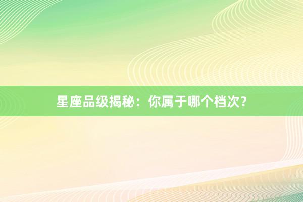 星座品级揭秘：你属于哪个档次？