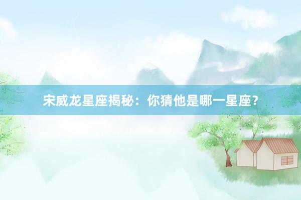 宋威龙星座揭秘：你猜他是哪一星座？